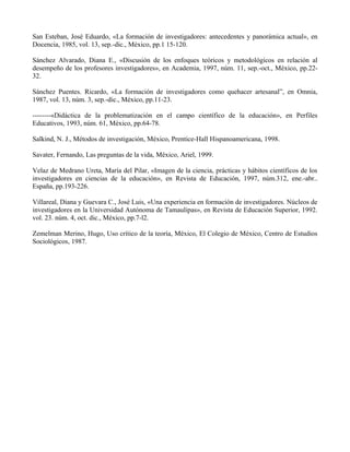 San Esteban, José Eduardo, «La formación de investigadores: antecedentes y panorámica actual», en
Docencia, 1985, vol. 13, sep.-dic., México, pp.1 15-120.
Sánchez Alvarado, Diana E., «Discusión de los enfoques teóricos y metodológicos en relación al
desempeño de los profesores investigadores», en Academia, 1997, núm. 11, sep.-oct., México, pp.22-
32.
Sánchez Puentes. Ricardo, «La formación de investigadores como quehacer artesanal”, en Omnia,
1987, vol. 13, núm. 3, sep.-dic., México, pp.11-23.
--------«Didáctica de la problematización en el campo científico de la educación», en Perfiles
Educativos, 1993, núm. 61, México, pp.64-78.
Salkind, N. J., Métodos de investigación, México, Prentice-Hall Hispanoamericana, 1998.
Savater, Fernando, Las preguntas de la vida, México, Ariel, 1999.
Velaz de Medrano Ureta, María del Pilar, «Imagen de la ciencia, prácticas y hábitos científicos de los
investigadores en ciencias de la educación», en Revista de Educación, 1997, núm.312, ene.-abr..
España, pp.193-226.
Villareal, Diana y Guevara C., José Luis, «Una experiencia en formación de investigadores. Núcleos de
investigadores en la Universidad Autónoma de Tamaulipas», en Revista de Educación Superior, 1992.
vol. 23. núm. 4, oct. dic., México, pp.7-l2.
Zemelman Merino, Hugo, Uso crítico de la teoría, México, El Colegio de México, Centro de Estudios
Sociológicos, 1987.
 