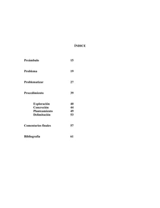 ÍNDICE
Preámbulo 15
Problema 19
Problematizar 27
Procedimiento 39
Exploración 40
Concreción 44
Planteamiento 49
Delimitación 53
Comentarios finales 57
Bibliografía 61
 