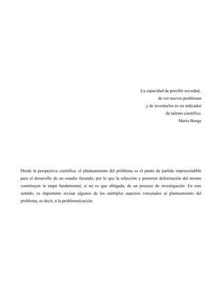 La capacidad de percibir novedad,
de ver nuevos problemas
y de inventarlos es un indicador
de talento científico.
Mario Bunge
Desde la perspectiva científica, el planteamiento del problema es el punto de partida imprescindible
para el desarrollo de un estudio fecundo, por lo que la selección y posterior delimitación del mismo
constituyen la etapa fundamental, si no es que obligada, de un proceso de investigación. En este
sentido, es importante revisar algunos de los múltiples aspectos vinculados al planteamiento del
problema, es decir, a la problematización.
 