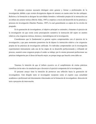 En principio creemos necesario distinguir entre generar y formar a profesionales de la
investigación, debido a que existen divergencias dignas de tomarse en cuenta entre los dos enfoques.
Referirse a la formación es designar las actividades formales e informales propias de la instrucción con
un énfasis de carácter teórico (Dávila Aldas, 1987) o empírico a través del desarrollo de las prácticas y
procesos de investigación (Sánchez Puentes, 1987), lo cual generalmente se espera de los niveles de
posgrado.
En la generación de investigadores, el objetivo principal es estimular y fomentar el ejercicio de
la investigación sin que exista como preocupación sustantiva la instrucción del sujeto en asuntos
relativos a las exigencias teóricas, técnicas y metodológicas de la investigación.
Consideramos que lo fundamental es generar sujetos comprometidos con el ejercicio de la
investigación y que para momentos posteriores ha de dejarse la instrucción relativa a las exigencias
propias de las prácticas de investigación calificada. Un individuo comprometido con la investigación
experimentará intensamente cada una de las etapas de su desarrollo perfeccionando y refinando tal
proceso, asumirá como exigencia propia el cuidar su trabajo; por lo mismo procurará perfeccionar sus
prácticas indagatorias por el deseo de hacerlo mejor, no porque tenga que hacerlo como debe ser.
Tenemos la intuición de que el énfasis excesivo en el cumplimiento de ciertas prácticas
científicas invita más a la simulación que a favorecer el ejercicio competente de la investigación.
El presente ensayo tiene la intención de promover una reflexión hacia la generación de
investigadores. Está dirigido tanto al investigador incipiente como al experto cuya actualidad
académica o profesional esté directamente relacionada con la formación de investigadores: dirección de
tesis o proyectos de intervención.
 