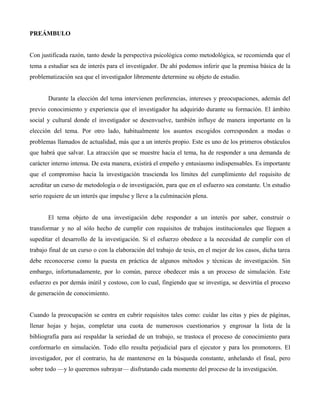 PREÁMBULO
Con justificada razón, tanto desde la perspectiva psicológica como metodológica, se recomienda que el
tema a estudiar sea de interés para el investigador. De ahí podemos inferir que la premisa básica de la
problematización sea que el investigador libremente determine su objeto de estudio.
Durante la elección del tema intervienen preferencias, intereses y preocupaciones, además del
previo conocimiento y experiencia que el investigador ha adquirido durante su formación. El ámbito
social y cultural donde el investigador se desenvuelve, también influye de manera importante en la
elección del tema. Por otro lado, habitualmente los asuntos escogidos corresponden a modas o
problemas llamados de actualidad, más que a un interés propio. Este es uno de los primeros obstáculos
que habrá que salvar. La atracción que se muestre hacia el tema, ha de responder a una demanda de
carácter interno intensa. De esta manera, existirá el empeño y entusiasmo indispensables. Es importante
que el compromiso hacia la investigación trascienda los límites del cumplimiento del requisito de
acreditar un curso de metodología o de investigación, para que en el esfuerzo sea constante. Un estudio
serio requiere de un interés que impulse y lleve a la culminación plena.
El tema objeto de una investigación debe responder a un interés por saber, construir o
transformar y no al sólo hecho de cumplir con requisitos de trabajos institucionales que lleguen a
supeditar el desarrollo de la investigación. Si el esfuerzo obedece a la necesidad de cumplir con el
trabajo final de un curso o con la elaboración del trabajo de tesis, en el mejor de los casos, dicha tarea
debe reconocerse como la puesta en práctica de algunos métodos y técnicas de investigación. Sin
embargo, infortunadamente, por lo común, parece obedecer más a un proceso de simulación. Este
esfuerzo es por demás inútil y costoso, con lo cual, fingiendo que se investiga, se desvirtúa el proceso
de generación de conocimiento.
Cuando la preocupación se centra en cubrir requisitos tales como: cuidar las citas y pies de páginas,
llenar hojas y hojas, completar una cuota de numerosos cuestionarios y engrosar la lista de la
bibliografía para así respaldar la seriedad de un trabajo, se trastoca el proceso de conocimiento para
conformarlo en simulación. Todo ello resulta perjudicial para el ejecutor y para los promotores. El
investigador, por el contrario, ha de mantenerse en la búsqueda constante, anhelando el final, pero
sobre todo —y lo queremos subrayar— disfrutando cada momento del proceso de la investigación.
 
