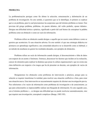 PROBLEMA
La problematización persigue como fin último la selección, estructuración y delimitación de un
problema de investigación. En este sentido, si queremos que se le identifique, lo primero es explicar
qué es un problema, para lo cual precisaremos las acepciones que del término problema se tienen. Éste
proviene del griego probhma, próblema, «lo puesto delante», del verbo proballo; «poner delante».
Designa una dificultad teórica o práctica, significado a partir del cual hemos de conceptuar la palabra
problema como un obstáculo o como un vacío de información.
Problema refiere un obstáculo cuando designa. a aquello que no ocurre como debiera o como se
quisiera que aconteciera. Es una situación adversa. En este sentido: el que una estrategia didáctica no
promueva un aprendizaje significativo; una comunidad educativa no se desarrolle como es habitual, o
un método de enseñanza no genere los resultados deseados, son ejemplos de obstáculos.
Problema refiere un vacío de información cuando designa, el desconocimiento o falta de datos
con respecto de un asunto o fenómeno. Entonces, desconocer los factores que inciden en la evaluación,
carecer de elementos para explicar la dinámica que posee la cultura organizacional o que no exista una
clara definición con respecto a los rasgos que ha de presentar un docente, son ejemplos de vacíos de
información.
Designaremos los obstáculos como problemas de intervención o prácticos, porque para su
solución se requiere transformar la realidad, para resolver una situación conflictiva o bien, para crear
una situación nueva. Esta intervención no necesariamente requiere de efectuar una investigación previa.
Nos referiremos a los vacíos de información como problemas de investigación o de conocimiento, ya
que para solucionarlos es imprescindible realizar una búsqueda de información. En este segundo caso,
con el término problema «... se designa una dificultad que no puede resolverse automáticamente, sino
que requiere una investigación, conceptual o empírica» (Bunge, 1985:195).
 