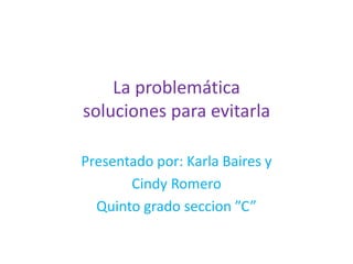 La problemática soluciones para evitarla Presentado por: Karla Baires y   Cindy Romero  Quinto grado seccion ”C” 