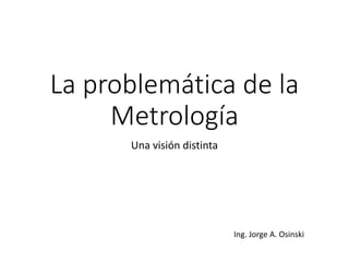 La problemática de la
Metrología
Una visión distinta
Ing. Jorge A. Osinski
 
