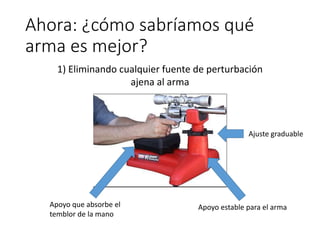 Ahora: ¿cómo sabríamos qué
arma es mejor?
1) Eliminando cualquier fuente de perturbación
ajena al arma
Apoyo que absorbe el
temblor de la mano
Apoyo estable para el arma
Ajuste graduable
 