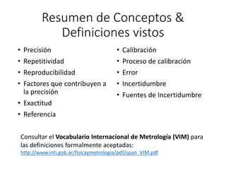 Resumen de Conceptos &
Definiciones vistos
• Precisión
• Repetitividad
• Reproducibilidad
• Factores que contribuyen a
la precisión
• Exactitud
• Referencia
• Calibración
• Proceso de calibración
• Error
• Incertidumbre
• Fuentes de Incertidumbre
Consultar el Vocabulario Internacional de Metrología (VIM) para
las definiciones formalmente aceptadas:
http://www.inti.gob.ar/fisicaymetrologia/pdf/span_VIM.pdf
 