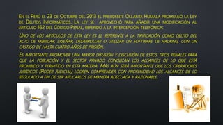 EN EL PERÚ EL 23 DE OCTUBRE DEL 2013 EL PRESIDENTE OLLANTA HUMALA PROMULGÓ LA LEY
DE DELITOS INFORMÁTICOS. LA LEY SE APROVECHÓ PARA AÑADIR UNA MODIFICACIÓN AL
ARTÍCULO 162 DEL CÓDIGO PENAL, REFERIDO A LA INTERCEPCIÓN TELEFÓNICA:
UNO DE LOS ARTÍCULOS DE ESTA LEY ES EL REFERENTE A LA TIPIFICACIÓN COMO DELITO DEL
ACTO DE FABRICAR, DISEÑAR, DESARROLLAR O UTILIZAR UN SOFTWARE DE HACKING, CON UN
CASTIGO DE HASTA CUATRO AÑOS DE PRISIÓN.
ES IMPORTANTE PROMOVER UNA MAYOR DIFUSIÓN Y DISCUSIÓN DE ESTOS TIPOS PENALES PARA
QUE LA POBLACIÓN Y EL SECTOR PRIVADO CONOZCAN LOS ALCANCES DE LO QUE ESTÁ
PROHIBIDO Y PERMITIDO EN ESTA MATERIA. MÁS AÚN SERÁ IMPORTANTE QUE LOS OPERADORES
JURÍDICOS (PODER JUDICIAL) LOGREN COMPRENDER CON PROFUNDIDAD LOS ALCANCES DE LO
REGULADO A FIN DE SER APLICARLOS DE MANERA ADECUADA Y RAZONABLE.
 