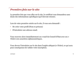 Law Square
Première fois sur le site
La première fois que vous allez sur le site, le certificat vous demandera sans
doute des informations spécifiques (qu’il devrait retenir).
Lors de votre première entrée sur le site, il vous sera demandé :
• De créer votre profil (Nom et prénom)
• D’introduire une adresse email.
Vous recevrez alors immédiatement un e-mail du Conseil d’Etat avec un e-
Ticket à six caractères alphanumériques.
Vous devrez l’introduire sur le site dans l’onglet adéquat (e-Ticket), ce qui aura
pour conséquence de valider votre inscription.
12
 