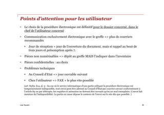 Law Square
Points d’attention pour les utilisateur
• Le choix de la procédure électronique est définitif pour le dossier concerné, dans le
chef de l’utilisateur concerné
• Communication exclusivement électronique avec le greffe => plus de courriers
recommandés
• Jour de réception = jour de l’ouverture du document, mais si rappel au bout de
trois jours et présomption après 7.
• Pièces non numérisables => dépôt au greffe MAIS l’indiquer dans l’inventaire
• Pièces confidentielles : au choix
• Problèmes techniques
• Au Conseil d’Etat => jour ouvrable suivant
• Chez l’utilisateur => FAX + le plus vite possible
(art. 85bis, §14, al. 3 : Au cas où le service informatique d'une partie utilisant la procédure électronique est
temporairement indisponible, tout envoi peut être adressé au Conseil d'État par courrier envoyé conformément à
l'article 84 ou par télécopie; les requêtes et mémoires ne doivent être envoyés qu'en un seul exemplaire. L'envoi fait
mention de l'indisponibilité. La partie en cause dépose le contenu de l'envoi sur le site dès que possible. )
30
 