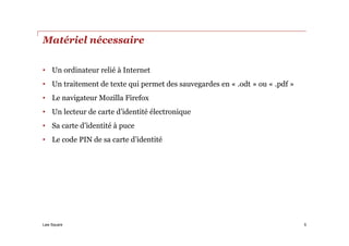 Law Square
Matériel nécessaire
• Un ordinateur relié à Internet
• Un traitement de texte qui permet des sauvegardes en « .odt » ou « .pdf »
• Le navigateur Mozilla Firefox
• Un lecteur de carte d’identité électronique
• Sa carte d’identité à puce
• Le code PIN de sa carte d’identité
5
 