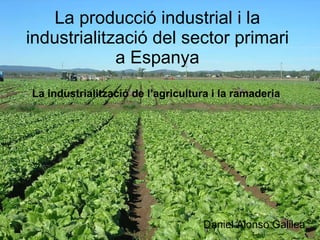 La producció industrial i la industrialització del sector primari a Espanya Daniel Alonso Galilea La industrialització de l’agricultura i la ramaderia 