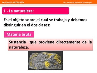 IX- Unidad : GEOGRAFÍA I.E.P «Nuestra Señora de Guadalupe» 
1.- La naturaleza: 
Es el objeto sobre el cual se trabaja y debemos 
distinguir en el dos clases: 
Materia bruta 
Sustancia que proviene directamente de la 
naturaleza. 
 