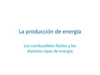 La producción de energía
Los combustibles fósiles y los
distintos tipos de energía
 