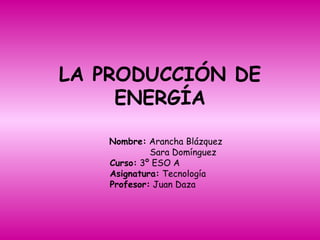 LA PRODUCCIÓN DE ENERGÍA Nombre:  Arancha Blázquez Sara Domínguez Curso:  3º ESO A Asignatura:  Tecnología  Profesor:  Juan Daza 