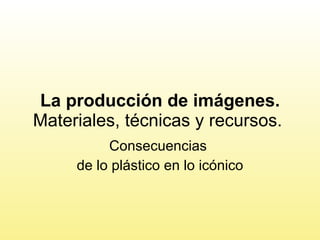La producción de imágenes.  Materiales, técnicas y recursos.  Consecuencias  de lo plástico en lo icónico 