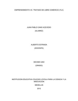 EMPRENDIMIENTO VS TRATADO DE LIBRE COMERCIO (TLC)




               JUAN PABLO CANO ACEVEDO

                        (ALUMNO)




                    ALBERTO ESTRADA

                       (DOCENTE)




                      DECIMO UNO

                        (GRADO)




INSTITUCION EDUCATIVA COLEGIO LOYOLA PARA LA CIENCIA Y LA
                       INNOVACION

                        MEDELLIN

                          2012
 