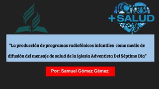 “La producción de programas radiofónicos infantiles como medio de
difusión del mensaje de salud de la iglesia Adventista Del Séptimo Día”
Por: Samuel Gómez Gámez
 