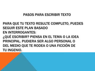 PASOS PARA ESCRIBIR TEXTO 
PARA QUE TU TEXTO RESULTE COMPLETO, PUEDES 
SEGUIR ESTE PLAN BASADO 
EN INTERROGANTES: 
¿QUÉ ESCRIBIR? PIENSA EN EL TEMA O LA IDEA 
PRINCIPAL. PUDIERA SER ALGO PERSONAL O 
DEL MEDIO QUE TE RODEA O UNA FICCIÓN DE 
TU INGENIO. 
 