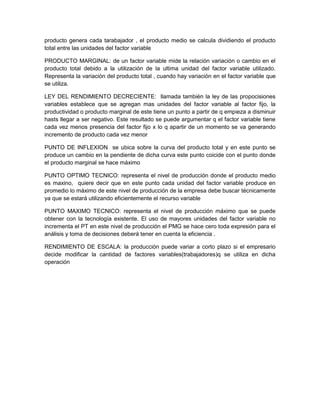 producto genera cada tarabajador , el producto medio se calcula dividiendo el producto
total entre las unidades del factor variable

PRODUCTO MARGINAL: de un factor variable mide la relación variación o cambio en el
producto total debido a la utilización de la ultima unidad del factor variable utilizado.
Representa la variación del producto total , cuando hay variación en el factor variable que
se utiliza.

LEY DEL RENDIMIENTO DECRECIENTE: llamada también la ley de las propocisiones
variables establece que se agregan mas unidades del factor variable al factor fijo, la
productividad o producto marginal de este tiene un punto a partir de q empieza a disminuir
hasts llegar a ser negativo. Este resultado se puede argumentar q el factor variable tiene
cada vez menos presencia del factor fijo x lo q apartir de un momento se va generando
incremento de producto cada vez menor

PUNTO DE INFLEXION se ubica sobre la curva del producto total y en este punto se
produce un cambio en la pendiente de dicha curva este punto coicide con el punto donde
el producto marginal se hace máximo

PUNTO OPTIMO TECNICO: representa el nivel de producción donde el producto medio
es maxino, quiere decir que en este punto cada unidad del factor variable produce en
promedio lo máximo de este nivel de producción de la empresa debe buscar técnicamente
ya que se estará utilizando eficientemente el recurso variable

PUNTO MAXIMO TECNICO: representa el nivel de producción máximo que se puede
obtener con la tecnología existente. El uso de mayores unidades del factor variable no
incrementa el PT en este nivel de producción el PMG se hace cero toda expresión para el
análisis y toma de decisiones deberá tener en cuenta la eficiencia .

RENDIMIENTO DE ESCALA: la producción puede variar a corto plazo si el empresario
decide modificar la cantidad de factores variables(trabajadores)q se utiliza en dicha
operación
 