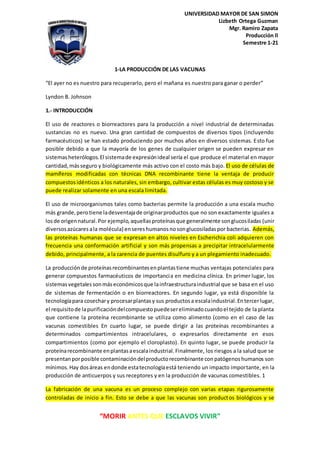 “MORIR ANTES QUE ESCLAVOS VIVIR”
UNIVERSIDAD MAYOR DE SAN SIMON
Lizbeth Ortega Guzman
Mgr. Ramiro Zapata
Producción ll
Semestre 1-21
1-LA PRODUCCIÓN DE LAS VACUNAS
“El ayer no es nuestro para recuperarlo, pero el mañana es nuestro para ganar o perder”
Lyndon B. Johnson
1.- INTRODUCCIÓN
El uso de reactores o biorreactores para la producción a nivel industrial de determinadas
sustancias no es nuevo. Una gran cantidad de compuestos de diversos tipos (incluyendo
farmacéuticos) se han estado produciendo por muchos años en diversos sistemas. Esto fue
posible debido a que la mayoría de los genes de cualquier origen se pueden expresar en
sistemasheterólogos.El sistemade expresiónideal sería el que produce el material en mayor
cantidad,másseguro y biológicamente más activo con el costo más bajo. El uso de células de
mamíferos modificadas con técnicas DNA recombinante tiene la ventaja de producir
compuestosidénticos a los naturales, sin embargo, cultivar estas células es muy costoso y se
puede realizar solamente en una escala limitada.
El uso de microorganismos tales como bacterias permite la producción a una escala mucho
más grande,perotiene ladesventajade originarproductos que no son exactamente iguales a
losde origennatural.Por ejemplo,aquellasproteínasque generalmente songlucosiladas (unir
diversosazúcaresala molécula) ensereshumanosnosonglucosiladaspor bacterias. Además,
las proteínas humanas que se expresan en altos niveles en Escherichia coli adquieren con
frecuencia una conformación artificial y son más propensas a precipitar intracelularmente
debido, principalmente, a la carencia de puentes disulfuro y a un plegamiento inadecuado.
La producciónde proteínasrecombinantesenplantastiene muchas ventajas potenciales para
generar compuestos farmacéuticos de importancia en medicina clínica. En primer lugar, los
sistemasvegetalessonmáseconómicosque lainfraestructuraindustrial que se basa en el uso
de sistemas de fermentación o en biorreactores. En segundo lugar, ya está disponible la
tecnologíapara cosechary procesarplantasy sus productosa escalaindustrial.Entercerlugar,
el requisitode lapurificacióndelcompuestopuedesereliminadocuandoel tejido de la planta
que contiene la proteína recombinante se utiliza como alimento (como en el caso de las
vacunas comestibles En cuarto lugar, se puede dirigir a las proteínas recombinantes a
determinados compartimientos intracelulares, o expresarlos directamente en esos
compartimientos (como por ejemplo el cloroplasto). En quinto lugar, se puede producir la
proteínarecombinante enplantasaescalaindustrial.Finalmente, los riesgos a la salud que se
presentanporposible contaminacióndelproductorecombinante conpatógenoshumanos son
mínimos.Hay dosáreas endonde estatecnologíaestá teniendo un impacto importante, en la
producción de anticuerpos y sus receptores y en la producción de vacunas comestibles. 1
La fabricación de una vacuna es un proceso complejo con varias etapas rigurosamente
controladas de inicio a fin. Esto se debe a que las vacunas son productos biológicos y se
 