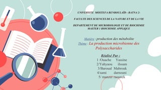 UNIVERSITE MOSTEFA BENBOULAÏD - BATNA 2-
FACULTE DES SCIENCES DE LA NATURE ET DE LA VIE
DEPARTEMENT DE MICROBIOLOGIE ET DE BIOCHIMIE
MASTER 1 BIOCHIMIE APPLIQUE
Matière : production des métabolite
Thème : La production microbienne des
Polysaccharides
Réalisé Par :
1 /Ouache Yassine
2/Yahyaou iIssam
3/Baroual Mabrouk
4/sami darnouni
5/ manzer raounek
 