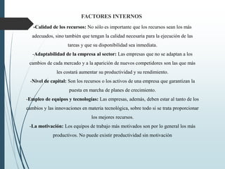 -Calidad de los recursos: No sólo es importante que los recursos sean los más
adecuados, sino también que tengan la calidad necesaria para la ejecución de las
tareas y que su disponibilidad sea inmediata.
-Adaptabilidad de la empresa al sector: Las empresas que no se adaptan a los
cambios de cada mercado y a la aparición de nuevos competidores son las que más
les costará aumentar su productividad y su rendimiento.
-Nivel de capital: Son los recursos o los activos de una empresa que garantizan la
puesta en marcha de planes de crecimiento.
-Empleo de equipos y tecnologías: Las empresas, además, deben estar al tanto de los
cambios y las innovaciones en materia tecnológica, sobre todo si se trata proporcionar
los mejores recursos.
-La motivación: Los equipos de trabajo más motivados son por lo general los más
productivos. No puede existir productividad sin motivación
FACTORES INTERNOS
 