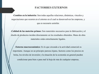 -Cambios en la industria: Son todas aquellas relaciones, dinámicas, vínculos y
negociaciones que ocurren en el entorno en el cual se desenvuelven las empresas, y
que es necesario asimilar.
-Calidad de las materias primas: Son materiales necesarios para la fabricación y el
diseño de productos inciden directamente en los resultados obtenidos. Mano de obra
materiales están estrechamente ligados.
-Entorno macroeconómico: Es lo que circunda a la actividad comercial es
importante. Aunque en un principio parezca lejano, factores como los precios en
bolsa, los niveles de inversión y la situación de la economía en general pueden
condicionar para bien o para mal la hoja de ruta de cualquier empresa.
FACTORRES EXTERNOS
 