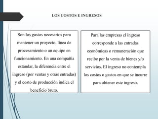 LOS COSTOS E INGRESOS
Son los gastos necesarios para
mantener un proyecto, línea de
procesamiento o un equipo en
funcionamiento. En una compañía
estándar, la diferencia entre el
ingreso (por ventas y otras entradas)
y el costo de producción indica el
beneficio bruto.
Para las empresas el ingreso
corresponde a las entradas
económicas o remuneración que
recibe por la venta de bienes y/o
servicios. El ingreso no contempla
los costos o gastos en que se incurre
para obtener este ingreso.
 