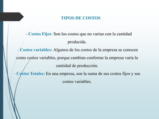 TIPOS DE COSTOS
- Costos Fijos: Son los costos que no varían con la cantidad
producida.
- Costos variables: Algunos de los costos de la empresa se conocen
como costos variables, porque cambian conforme la empresa varía la
cantidad de producción.
- Costos Totales: En una empresa, son la suma de sus costos fijos y sus
costos variables.
 