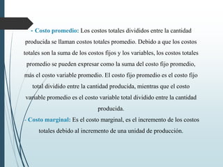 - Costo promedio: Los costos totales divididos entre la cantidad
producida se llaman costos totales promedio. Debido a que los costos
totales son la suma de los costos fijos y los variables, los costos totales
promedio se pueden expresar como la suma del costo fijo promedio,
más el costo variable promedio. El costo fijo promedio es el costo fijo
total dividido entre la cantidad producida, mientras que el costo
variable promedio es el costo variable total dividido entre la cantidad
producida.
- Costo marginal: Es el costo marginal, es el incremento de los costos
totales debido al incremento de una unidad de producción.
 