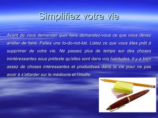 Simplifiez votre vieSimplifiez votre vie
Avant de vous demander quoi faire demandez-vous ce que vous devezAvant de vous demander quoi faire demandez-vous ce que vous devez
arrêter de faire. Faites une to-do-not-list. Listez ce que vous êtes prêt àarrêter de faire. Faites une to-do-not-list. Listez ce que vous êtes prêt à
supprimer de votre vie. Ne passez plus de temps sur des chosessupprimer de votre vie. Ne passez plus de temps sur des choses
inintéressantes sous prétexte qu’elles sont dans vos habitudes. Il y a bieninintéressantes sous prétexte qu’elles sont dans vos habitudes. Il y a bien
assez de choses intéressantes et productives dans la vie pour ne pasassez de choses intéressantes et productives dans la vie pour ne pas
avoir à s’attarder sur le médiocre et l’inutile.avoir à s’attarder sur le médiocre et l’inutile.
 