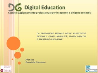 LA PRODUZIONE MEDIALE DELLE ASPETTATIVE 
GIOVANILI: CROSS MEDIALITÀ, FLUSSI CREATIVI 
E STRATEGIE DISCORSIVE 
Prof.ssa 
Donatella Cannizzo 
 