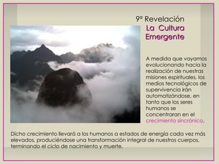 9ª Revelación La  Cultura Emergente A medida que vayamos evolucionando hacia la realización de nuestras misiones espirituales, los medios tecnológicos de supervivencia irán automatizándose, en tanto que los seres humanos se concentraran en el  crecimiento sincrónico . Dicho crecimiento llevará a los humanos a estados de energía cada vez más elevados, produciéndose una transformación integral de nuestros cuerpos, terminando el ciclo de nacimiento y muerte. 