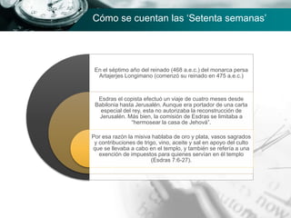 En el séptimo año del reinado (468 a.e.c.) del monarca persa
Artajerjes Longimano (comenzó su reinado en 475 a.e.c.)
Esdras el copista efectuó un viaje de cuatro meses desde
Babilonia hasta Jerusalén. Aunque era portador de una carta
especial del rey, esta no autorizaba la reconstrucción de
Jerusalén. Más bien, la comisión de Esdras se limitaba a
“hermosear la casa de Jehová”.
Por esa razón la misiva hablaba de oro y plata, vasos sagrados
y contribuciones de trigo, vino, aceite y sal en apoyo del culto
que se llevaba a cabo en el templo, y también se refería a una
exención de impuestos para quienes servían en él templo
(Esdras 7:6-27).
Cómo se cuentan las ‘Setenta semanas’
 