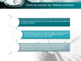 Trece años después (455 a.e.c.), en el vigésimo año del mandato del
rey persa Artajerjes.
Nehemías era su copero en “Susa el castillo”. El resto de judíos
que había regresado a Jerusalén desde Babilonia había
reconstruido la ciudad hasta cierto grado.
Pero no todo iba bien. Nehemías supo que ‘el muro de Jerusalén
estaba derribado, y que sus mismísimas puertas habían sido
quemadas con fuego’. Aquello lo perturbó profundamente, y la
tristeza se adueñó de su corazón (Nehemías 1:1-3; 2:1-3).
Cómo se cuentan las ‘Setenta semanas’
 