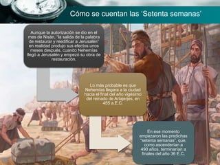 Aunque la autorización se dio en el
mes de Nisán, “la salida de la palabra
de restaurar y reedificar a Jerusalén”
en realidad produjo sus efectos unos
meses después, cuando Nehemías
llegó a Jerusalén y empezó su obra de
restauración.
Lo más probable es que
Nehemías llegara a la ciudad
hacia el final del año vigésimo
del reinado de Artajerjes, en
455 a.E.C.
En ese momento
empezaron las predichas
“setenta semanas”, que,
como ascenderían a
490 años, terminarían a
finales del año 36 E.C.
Cómo se cuentan las ‘Setenta semanas’
 