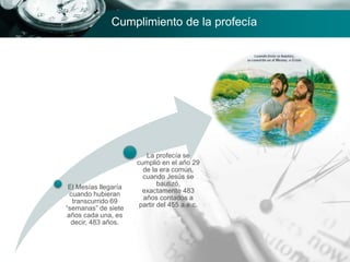 Cumplimiento de la profecía
El Mesías llegaría
cuando hubieran
transcurrido 69
“semanas” de siete
años cada una, es
decir, 483 años.
La profecía se
cumplió en el año 29
de la era común,
cuando Jesús se
bautizó,
exactamente 483
años contados a
partir del 455 a.e.c.
 