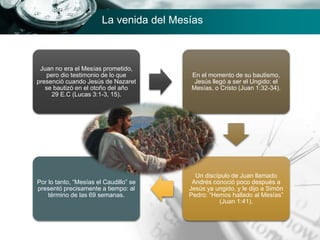 Juan no era el Mesías prometido,
pero dio testimonio de lo que
presenció cuando Jesús de Nazaret
se bautizó en el otoño del año
29 E.C (Lucas 3:1-3, 15).
En el momento de su bautismo,
Jesús llegó a ser el Ungido: el
Mesías, o Cristo (Juan 1:32-34).
Un discípulo de Juan llamado
Andrés conoció poco después a
Jesús ya ungido, y le dijo a Simón
Pedro: “Hemos hallado al Mesías”
(Juan 1:41).
Por lo tanto, “Mesías el Caudillo” se
presentó precisamente a tiempo: al
término de las 69 semanas.
La venida del Mesías
 