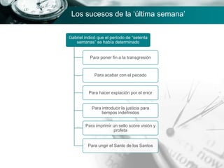 Gabriel indicó que el período de “setenta
semanas” se había determinado
Para poner fin a la transgresión
Para acabar con el pecado
Para hacer expiación por el error
Para introducir la justicia para
tiempos indefinidos
Para imprimir un sello sobre visión y
profeta
Para ungir el Santo de los Santos
Los sucesos de la ‘última semana’
 