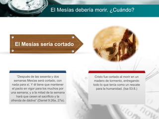 El Mesías sería cortado
“Después de las sesenta y dos
semanas Mesías será cortado, con
nada para sí. Y él tiene que mantener
el pacto en vigor para los muchos por
una semana; y a la mitad de la semana
hará que cesen el sacrificio y la
ofrenda de dádiva” (Daniel 9:26a, 27a).
Cristo fue cortado al morir en un
madero de tormento, entregando
todo lo que tenía como un rescate
para la humanidad. (Isa 53:8.)
El Mesías debería morir. ¿Cuándo?
 