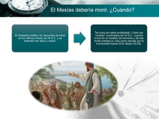El ministerio público de Jesucristo se inició
en los últimos meses de 29 E.C. y se
extendió tres años y medio.
Tal como se había profetizado, Cristo fue
“cortado” a principios de 33 E.C., cuando
murió en un madero de tormento y de ese
modo entregó su vida como rescate por la
humanidad (Isaías 53:8; Mateo 20:28).
El Mesías debería morir. ¿Cuándo?
 
