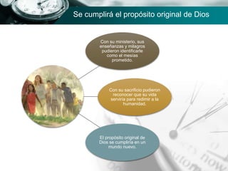 Con su ministerio, sus
enseñanzas y milagros
pudieron identificarle
como el mesías
prometido.
Con su sacrificio pudieron
reconocer que su vida
serviría para redimir a la
humanidad.
El propósito original de
Dios se cumpliría en un
mundo nuevo.
Se cumplirá el propósito original de Dios
 
