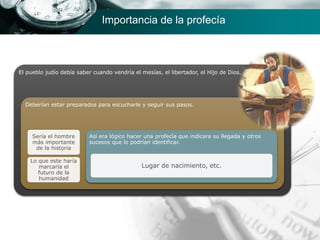 Importancia de la profecía
El pueblo judío debía saber cuando vendría el mesías, el libertador, el Hijo de Dios.
Deberían estar preparados para escucharle y seguir sus pasos.
Sería el hombre
más importante
de la historia
Lo que este haría
marcaría el
futuro de la
humanidad
Así era lógico hacer una profecía que indicara su llegada y otros
sucesos que lo podrían identificar.
Lugar de nacimiento, etc.
 