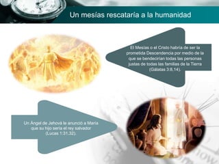 Un mesías rescataría a la humanidad
Un Ángel de Jehová le anunció a María
que su hijo sería el rey salvador
(Lucas 1:31,32).
El Mesías o el Cristo habría de ser la
prometida Descendencia por medio de la
que se bendecirían todas las personas
justas de todas las familias de la Tierra
(Gálatas 3:8,14).
 