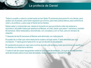 “Sobre tu pueblo y sobre tu ciudad santa se han fijado 70 semanas para poner fin a la ofensa, para
acabar con el pecado, para hacer expiación por el error, para traer justicia eterna, para confirmar la
visión y la profecía, y para ungir el Santo de los Santos.
Debes saber y comprender que, desde el momento en que se emita la orden de restaurar y
reconstruir Jerusalén hasta que aparezca el Mesías, el Líder, tienen que pasar 7 semanas y también
62 semanas. Será restaurada y reconstruida, con una plaza y con un foso, pero en tiempos de
angustia.
Y después de las 62 semanas el Mesías será eliminado, sin nada para él.
El pueblo de un líder que viene destruirá la ciudad y el lugar santo. Y será eliminado por una
inundación. Y habrá guerra hasta el fin; lo que se decidió es devastación.
Él mantendrá el pacto en vigor para muchos durante una semana y hará que terminen el sacrificio y
la ofrenda a la mitad de la semana.
Y sobre el ala de cosas repugnantes estará el que causa devastación, y lo que se decidió también
será derramado sobre el que está devastado, hasta el exterminio” (Daniel 9:24-27).
La profecía de Daniel
 