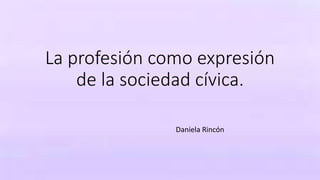 La profesión como expresión
de la sociedad cívica.
Daniela Rincón
 