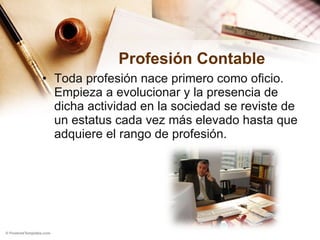 Profesión Contable Toda profesión nace primero como oficio. Empieza a evolucionar y la presencia de dicha actividad en la sociedad se reviste de un estatus cada vez más elevado hasta que adquiere el rango de profesión.  