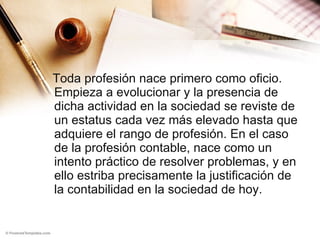 Toda profesión nace primero como oficio. Empieza a evolucionar y la presencia de dicha actividad en la sociedad se reviste de un estatus cada vez más elevado hasta que adquiere el rango de profesión. En el caso de la profesión contable, nace como un intento práctico de resolver problemas, y en ello estriba precisamente la justificación de la contabilidad en la sociedad de hoy. 