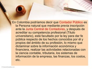 En Colombia podríamos decir que  Contador Público  es la Persona natural que mediante previa inscripción ante la  Junta Central de Contadores , y después de acreditar su competencia profesional (Titulo universitario), está facultado por la ley para dar fe pública respecto de los hechos conocidos por él y propios del ámbito de su profesión, lo mismo que dictaminar sobre la información económica y financiera, realizar las actividades relacionadas con la ciencia contable, tributaria, los sistemas de información de la empresa, las finanzas, los costos, etc. 