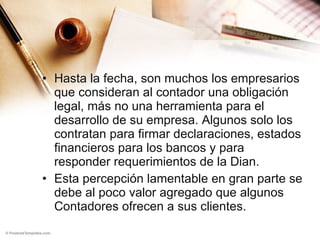 Hasta la fecha, son muchos los empresarios que consideran al contador una obligación legal, más no una herramienta para el desarrollo de su empresa. Algunos solo los contratan para firmar declaraciones, estados financieros para los bancos y para responder requerimientos de la Dian. Esta percepción lamentable en gran parte se debe al poco valor agregado que algunos Contadores ofrecen a sus clientes. 